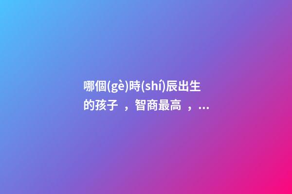 哪個(gè)時(shí)辰出生的孩子，智商最高，前三名有你嗎